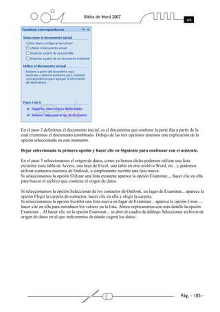 En el paso 2 definimos el documento inicial, es el documento que contiene la parte fija a partir de la
cual crearemos el documento combinado. Debajo de las tres opciones tenemos una explicación de la
opción seleccionada en este momento.

Dejar seleccionada la primera opción y hacer clic en Siguiente para continuar con el asistente.

En el paso 3 seleccionamos el origen de datos, como ya hemos dicho podemos utilizar una lista
existente (una tabla de Access, una hoja de Excel, una tabla en otro archivo Word, etc...), podemos
utilizar contactos nuestros de Outlook, o simplemente escribir una lista nueva.
Si seleccionamos la opción Utilizar una lista existente aparece la opción Examinar..., hacer clic en ella
para buscar el archivo que contiene el origen de datos.

Si seleccionamos la opción Seleccionar de los contactos de Outlook, en lugar de Examinar... aparece la
opción Elegir la carpeta de contactos, hacer clic en ella y elegir la carpeta.
Si seleccionamos la opción Escribir una lista nueva en lugar de Examinar... aparece la opción Crear...,
hacer clic en ella para introducir los valores en la lista. Ahora explicaremos con más detalle la opción
Examinar... Al hacer clic en la opción Examinar... se abre el cuadro de diálogo Seleccionar archivos de
origen de datos en el que indicaremos de dónde cogerá los datos:
 