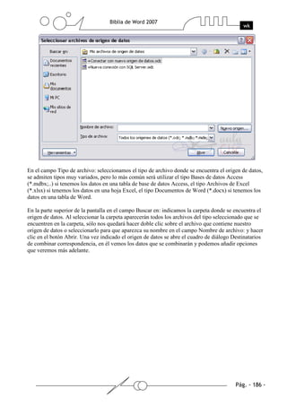 En el campo Tipo de archivo: seleccionamos el tipo de archivo donde se encuentra el origen de datos,
se admiten tipos muy variados, pero lo más común será utilizar el tipo Bases de datos Access
(*.mdbx;..) si tenemos los datos en una tabla de base de datos Access, el tipo Archivos de Excel
(*.xlsx) si tenemos los datos en una hoja Excel, el tipo Documentos de Word (*.docx) si tenemos los
datos en una tabla de Word.

En la parte superior de la pantalla en el campo Buscar en: indicamos la carpeta donde se encuentra el
origen de datos. Al seleccionar la carpeta aparecerán todos los archivos del tipo seleccionado que se
encuentren en la carpeta, sólo nos quedará hacer doble clic sobre el archivo que contiene nuestro
origen de datos o seleccionarlo para que aparezca su nombre en el campo Nombre de archivo: y hacer
clic en el botón Abrir. Una vez indicado el origen de datos se abre el cuadro de diálogo Destinatarios
de combinar correspondencia, en él vemos los datos que se combinarán y podemos añadir opciones
que veremos más adelante.
 