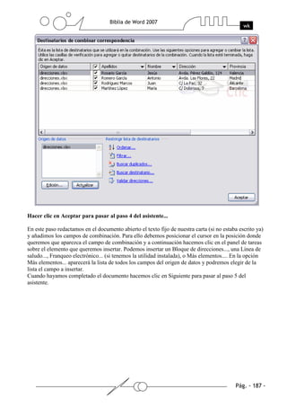 Hacer clic en Aceptar para pasar al paso 4 del asistente...

En este paso redactamos en el documento abierto el texto fijo de nuestra carta (si no estaba escrito ya)
y añadimos los campos de combinación. Para ello debemos posicionar el cursor en la posición donde
queremos que aparezca el campo de combinación y a continuación hacemos clic en el panel de tareas
sobre el elemento que queremos insertar. Podemos insertar un Bloque de direcciones..., una Línea de
saludo..., Franqueo electrónico... (si tenemos la utilidad instalada), o Más elementos.... En la opción
Más elementos... aparecerá la lista de todos los campos del origen de datos y podremos elegir de la
lista el campo a insertar.
Cuando hayamos completado el documento hacemos clic en Siguiente para pasar al paso 5 del
asistente.
 