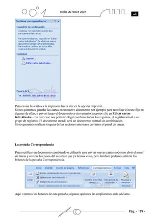 Para enviar las cartas a la impresora hacer clic en la opción Imprimir....
Si nos queremos guardar las cartas en un nuevo documento por ejemplo para rectificar el texto fijo en
algunas de ellas, o enviar luego el documento a otro usuario hacemos clic en Editar cartas
individuales... En este caso nos permite elegir combinar todos los registros, el registro actual o un
grupo de registros. El documento creado será un documento normal sin combinación.
Si no queremos realizar ninguna de las acciones anteriores cerramos el panel de tareas.




La pestaña Correspondencia

Para rectificar un documento combinado o utilizarlo para enviar nuevas cartas podemos abrir el panel
de tareas y utilizar los pasos del asistente que ya hemos visto, pero también podemos utilizar los
botones de la pestaña Correspondencia.




Aquí veremos los botones de esta pestaña, algunas opciones las ampliaremos más adelante.
 