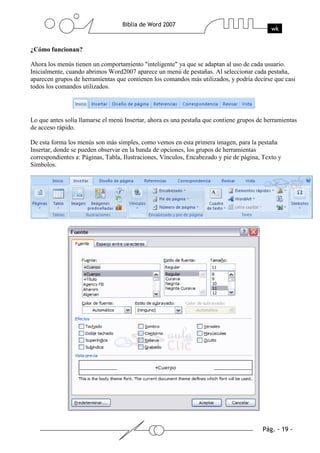 ¿Cómo funcionan?

Ahora los menús tienen un comportamiento "inteligente" ya que se adaptan al uso de cada usuario.
Inicialmente, cuando abrimos Word2007 aparece un menú de pestañas. Al seleccionar cada pestaña,
aparecen grupos de herramientas que contienen los comandos más utilizados, y podría decirse que casi
todos los comandos utilizados.




Lo que antes solía llamarse el menú Insertar, ahora es una pestaña que contiene grupos de herramientas
de acceso rápido.

De esta forma los menús son más simples, como vemos en esta primera imagen, para la pestaña
Insertar, donde se pueden observar en la banda de opciones, los grupos de herramientas
correspondientes a: Páginas, Tabla, Ilustraciones, Vínculos, Encabezado y pie de página, Texto y
Símbolos.
 