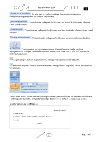 . Permite abrir el cuadro de diálogo Destinatarios de combinar
correspondencia para realizar los cambios convenientes.

                       . Permite insertar en la posición del cursor un bloque de direcciones tal como
vimos con el asistente.

                 . Permite insertar en la posición del cursor una línea de saludos tal como vimos con el
asistente.

                           . Permite insertar en la posición del cursor un campo del origen de datos.




              . Permite resaltar los campos combinados si la opción está activada, los datos
correspondientes a campos combinados aparecen resaltados de esta forma es más fácil localizarlos
dentro del documento.

    Asignar campos. Permite asignar campos, esta opción la detallamos más adelante.

     Distribuir etiquetas. Permite distribuir etiquetas, esta opción está disponible con un documento de
tipo etiquetas.




En este menú podrás utilizar una barra de desplazamiento para moverte por los diferentes destinatarios.
También podrás buscarlo o comprobar algún tipo de error por tu parte en la creación de la carta.

Insertar campos de combinación
 