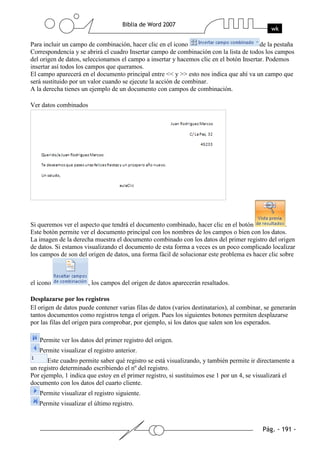 Para incluir un campo de combinación, hacer clic en el icono                             de la pestaña
Correspondencia y se abrirá el cuadro Insertar campo de combinación con la lista de todos los campos
del origen de datos, seleccionamos el campo a insertar y hacemos clic en el botón Insertar. Podemos
insertar así todos los campos que queramos.
El campo aparecerá en el documento principal entre << y >> esto nos indica que ahí va un campo que
será sustituido por un valor cuando se ejecute la acción de combinar.
A la derecha tienes un ejemplo de un documento con campos de combinación.

Ver datos combinados




Si queremos ver el aspecto que tendrá el documento combinado, hacer clic en el botón               .
Este botón permite ver el documento principal con los nombres de los campos o bien con los datos.
La imagen de la derecha muestra el documento combinado con los datos del primer registro del origen
de datos. Si estamos visualizando el documento de esta forma a veces es un poco complicado localizar
los campos de son del origen de datos, una forma fácil de solucionar este problema es hacer clic sobre



el icono               , los campos del origen de datos aparecerán resaltados.

Desplazarse por los registros
El origen de datos puede contener varias filas de datos (varios destinatarios), al combinar, se generarán
tantos documentos como registros tenga el origen. Pues los siguientes botones permiten desplazarse
por las filas del origen para comprobar, por ejemplo, si los datos que salen son los esperados.

   Permite ver los datos del primer registro del origen.
   Permite visualizar el registro anterior.
       Este cuadro permite saber qué registro se está visualizando, y también permite ir directamente a
un registro determinado escribiendo el nº del registro.
Por ejemplo, 1 indica que estoy en el primer registro, si sustituimos ese 1 por un 4, se visualizará el
documento con los datos del cuarto cliente.
   Permite visualizar el registro siguiente.
   Permite visualizar el último registro.
 