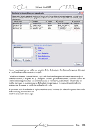 En este cuadro aparece una rejilla con los datos de los destinatarios (los datos del origen de datos que
se combinarán con el documento principal).

Cada fila corresponde a un destinatario y por cada destinatario se generará una carta (o mensaje de
correo electrónico, o etiqueta, etc...). La segunda columna que no tiene nombre y contiene casillas de
verificación sirve para indicar los destinatarios que se combinarán, normalmente estarán todas las
casillas marcadas, si queremos que un destinatario no aparezca en el documento combinado sólo
tenemos que desmarcar la casilla haciendo clic sobre ella.

Si queremos modificar el valor de algún dato almacenado hacemos clic sobre el origen de datos en la
parte inferior y pulsamos Edición.
Se abrirá este cuadro de diálogo:
 