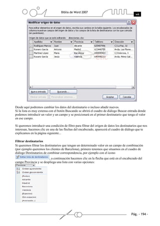 Desde aquí podremos cambiar los datos del destinatario o incluso añadir nuevos.
Si la lista es muy extensa con el botón Buscando se abrirá el cuadro de diálogo Buscar entrada donde
podemos introducir un valor y un campo y se posicionará en el primer destinatario que tenga el valor
en ese campo.

Si queremos introducir una condición de filtro para filtrar del origen de datos los destinatarios que nos
interesan, hacemos clic en una de las flechas del encabezado, aparecerá el cuadro de diálogo que te
explicamos en la página siguiente...

Filtrar destinatarios
Si queremos filtrar los destinatarios que tengan un determinado valor en un campo de combinación
(por ejemplo queremos los clientes de Barcelona), primero tenemos que situarnos en el cuadro de
diálogo Destinatarios de combinar correspondencia, por ejemplo con el icono
                         , a continuación hacemos clic en la flecha que está en el encabezado del
campo Provincia y se despliega una lista con varias opciones:
 