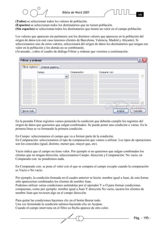 (Todos) se seleccionan todos los valores de población.
(Espacios) se seleccionan todos los destinatarios que no tienen población.
(Sin espacios) se seleccionan todos los destinatarios que tienen un valor en el campo población.

Los valores que aparecen sin paréntesis son los distintos valores que aparecen en la población del
origen de datos (en este caso tenemos clientes de Barcelona, Valencia, Madrid y Alicante). Si
seleccionamos uno de estos valores, seleccionará del origen de datos los destinatarios que tengan ese
valor en la población y los demás no se combinarán.
(Avanzado...) abre el cuadro de diálogo Filtrar y ordenar que veremos a continuación:




En la pestaña Filtrar registros vamos poniendo la condición que deberán cumplir los registros del
origen de datos que queremos que salgan combinados. Se puede poner una condición o varias. En la
primera línea se va formando la primera condición.

En Campo: seleccionamos el campo que va a formar parte de la condición.
En Comparación: seleccionamos el tipo de comparación que vamos a utilizar. Los tipos de operaciones
son los conocidos (igual, distinto, menor que, mayor que, etc).

Vacío indica que el campo no tiene valor. Por ejemplo si no queremos que salgan combinados los
clientes que no tengan dirección, seleccionamos Campo: dirección y Comparación: No vacío, en
Comparado con: no pondremos nada.

En Comparado con: se pone el valor con el que se compara el campo excepto cuando la comparación
es Vacío o No vacío.

Por ejemplo, la condición formada en el cuadro anterior se leería: nombre igual a Juan, de esta forma
sólo aparecerían combinados los clientes de nombre Juan.
Podemos utilizar varias condiciones uniéndolas por el operador Y u O para formar condiciones
compuestas, como por ejemplo: nombre igual a Juan Y dirección No vacío, sacaría los clientes de
nombre Juan que tuviesen algo en el campo dirección.

Para quitar las condiciones hacemos clic en el botón Borrar todo.
Una vez formulada la condición salimos haciendo clic en Aceptar.
Cuando el campo interviene en el filtro su flecha aparece de otro color.
 