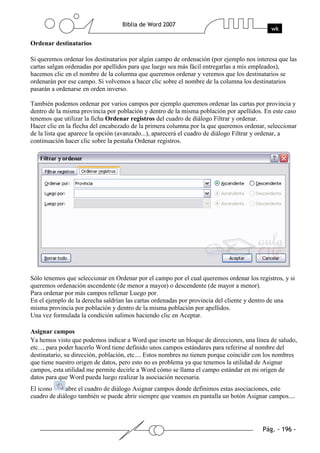Ordenar destinatarios

Si queremos ordenar los destinatarios por algún campo de ordenación (por ejemplo nos interesa que las
cartas salgan ordenadas por apellidos para que luego sea más fácil entregarlas a mis empleados),
hacemos clic en el nombre de la columna que queremos ordenar y veremos que los destinatarios se
ordenarán por ese campo. Si volvemos a hacer clic sobre el nombre de la columna los destinatarios
pasarán a ordenarse en orden inverso.

También podemos ordenar por varios campos por ejemplo queremos ordenar las cartas por provincia y
dentro de la misma provincia por población y dentro de la misma población por apellidos. En este caso
tenemos que utilizar la ficha Ordenar registros del cuadro de diálogo Filtrar y ordenar.
Hacer clic en la flecha del encabezado de la primera columna por la que queremos ordenar, seleccionar
de la lista que aparece la opción (avanzado...), aparecerá el cuadro de diálogo Filtrar y ordenar, a
continuación hacer clic sobre la pestaña Ordenar registros.




Sólo tenemos que seleccionar en Ordenar por el campo por el cual queremos ordenar los registros, y si
queremos ordenación ascendente (de menor a mayor) o descendente (de mayor a menor).
Para ordenar por más campos rellenar Luego por.
En el ejemplo de la derecha saldrían las cartas ordenadas por provincia del cliente y dentro de una
misma provincia por población y dentro de la misma población por apellidos.
Una vez formulada la condición salimos haciendo clic en Aceptar.

Asignar campos
Ya hemos visto que podemos indicar a Word que inserte un bloque de direcciones, una línea de saludo,
etc..., para poder hacerlo Word tiene definido unos campos estándares para referirse al nombre del
destinatario, su dirección, población, etc.... Estos nombres no tienen porque coincidir con los nombres
que tiene nuestro origen de datos, pero esto no es problema ya que tenemos la utilidad de Asignar
campos, esta utilidad me permite decirle a Word cómo se llama el campo estándar en mi origen de
datos para que Word pueda luego realizar la asociación necesaria.
El icono     abre el cuadro de diálogo Asignar campos donde definimos estas asociaciones, este
cuadro de diálogo también se puede abrir siempre que veamos en pantalla un botón Asignar campos....
 