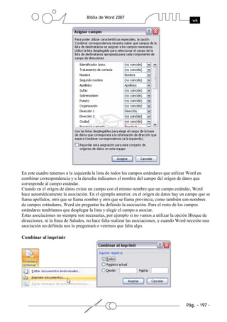 En este cuadro tenemos a la izquierda la lista de todos los campos estándares que utilizar Word en
combinar correspondencia y a la derecha indicamos el nombre del campo del origen de datos que
corresponde al campo estándar.
Cuando en el origen de datos existe un campo con el mismo nombre que un campo estándar, Word
hace automáticamente la asociación. En el ejemplo anterior, en el origen de datos hay un campo que se
llama apellidos, otro que se llama nombre y otro que se llama provincia, como también son nombres
de campos estándares, Word sin preguntar ha definido la asociación. Para el resto de los campos
estándares tendríamos que desplegar la lista y elegir el campo a asociar.
Estas asociaciones no siempre son necesarias, por ejemplo si no vamos a utilizar la opción Bloque de
direcciones, ni la línea de Saludos, no hace falta realizar las asociaciones, y cuando Word necesite una
asociación no definida nos lo preguntará o veremos que falta algo.

Combinar al imprimir
 