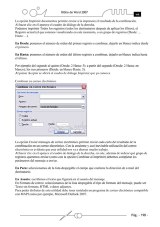 La opción Imprimir documentos permite enviar a la impresora el resultado de la combinación.
Al hacer clic en él aparece el cuadro de diálogo de la derecha.
Podemos imprimir Todos los registros (todos los destinatarios después de aplicar los filtros), el
Registro actual (el que estamos visualizando en este momento, o un grupo de registros (Desde: ...
Hasta: ...).

En Desde: ponemos el número de orden del primer registro a combinar, dejarlo en blanco indica desde
el primero.

En Hasta: ponemos el número de orden del último registro a combinar, dejarlo en blanco indica hasta
el último.

Por ejemplo del segundo al quinto (Desde: 2 Hasta: 5); a partir del segundo (Desde: 2 Hasta: en
blanco); los tres primeros (Desde: en blanco Hasta: 3).
Al pulsar Aceptar se abrirá el cuadro de diálogo Imprimir que ya conoces.

Combinar en correo electrónico




La opción Enviar mensajes de correo electrónico permite enviar cada carta del resultado de la
combinación en un correo electrónico. Con la creciente y casi inevitable utilización del correo
electrónico es evidente que esta utilidad nos va a ahorrar mucho trabajo.
Al hacer clic en él aparece el cuadro de diálogo de la derecha, en este, además de indicar qué grupo de
registros queremos enviar (como con la opción Combinar al imprimir) debemos completar los
parámetros del mensaje a enviar.

En Para: seleccionamos de la lista despegable el campo que contiene la dirección de e-mail del
destinatario.

En Asunto: escribimos el texto que figurará en el asunto del mensaje.
En Formato de correo: seleccionamos de la lista despegable el tipo de formato del mensaje, puede ser
Texto sin formato, HTML o datos adjuntos.
Para poder disfrutar de esta utilidad debe tener instalado un programa de correo electrónico compatible
con MAPI como por ejemplo, Microsoft Outlook 2007.
 