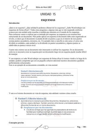 UNIDAD 15

Introducción

¿Qué es un esquema?, ¿Qué utilidad le podemos obtener de los esquemas?, ¿Sabe Word trabajar con
esquemas de forma eficaz?. Todas estas preguntas y algunas más que te irán surgiendo conforme
avances por esta unidad serán resueltas a medida que entremos en el mundo de los esquemas.
Para comenzar vamos a explicar que se entiende por esquema, un esquema es un resumen bien
estructurado de un documento. Para poder aplicar un esquema el documento debe estar organizado en
niveles, es decir que el documento se pueda dividir en puntos y que en el interior de esos puntos
existan puntos secundarios, terciarios, etc. Un ejemplo claro y sencillo es este curso; el curso esta
dividido en unidades, cada unidad se va dividiendo en puntos secundarios y algunos puntos se
subdividen en puntos a tercer nivel.

Cuanto más extenso sea un documento más interesante es utilizar los esquemas. En un documento
corto no es necesario crear un esquema pero un documento largo sin un esquema puede resultar dificil
de manejar.

Y con respecto a si sabe Word trabajar con esquemas de forma eficaz lo iremos viendo a lo largo de la
unidad y podréis comprobar que con un pequeño esfuerzo adicional nuestros documentos quedarán
perfectamente estructurados.
Este es un ejemplo de un documento extendido, en vista normal.




Y este es el mismo documento en vista de esquema, más adelante veremos cómo crearlo.




Conceptos previos
 
