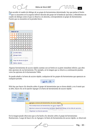 Para acceder al cuadro de diálogo de un grupo de herramientas determinado, hay que pulsar el botón
   que se encuentra en la esquina inferior derecha del grupo de la banda de opciones y obtendremos un
cuadro de diálogo como el que se observa a la derecha, correspondiente al grupo de herramientas
Fuente que se encuentra en la pestaña Inicio.




Algunas herramientas de acceso rápido cuentan con un botón en su parte inmediata inferior, que abre
más opciones de esa herramienta. Por ejemplo, en la imagen que se observa a continuación pueden
verse las opciones de la herramienta Tabla.

Se puede añadir a la barra de acceso rápido, cualquiera de los grupos de herramientas que aparecen en
cualquier pestaña.



Sólo hay que hacer clic derecho sobre el grupo de herramientas que se desea añadir y en el menú que
se abre, hacer clic en la opción Agregar a la barra de herramientas de acceso rápido.




En la imagen puede obsevarse que se ha hecho clic derecho sobre el grupo de herramientas
Ilustraciones. Luego de hacer clic en Agregar a la barra de herramientas de acceso rápido, se observará
 
