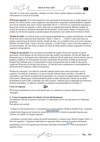 Antes de ver cómo crear esquemas y trabajar con ellos vamos a definir algunos conceptos que
utilizaremos en el resto de la unidad.

  Nivel de esquema. El nivel de esquema es una característica de formato que se puede asignar a un
párrafo. De forma similar a cómo asignamos una alineación a un párrafo, también podemos asignarle
un nivel de esquema. Hay nueve niveles disponibles (Nivel 1 a Nivel 9). La creación de esquemas se
basa en los niveles de esquema, es decir, para crear un esquema previamente debemos asignar los
niveles de esquema es las partes adecuadas del documento. Como iremos viendo a lo largo de esta
unidad, los niveles de esquema se pueden asignar directamente o por medio de los Estilos de Título.

  Estilo de título. Un estilo de título es unl formato predefinido que se aplica normalmente a un título.
Word tiene nueve estilos de título diferentes: Título 1, Título 2, ... , Título 9. Cada estilo tiene sus
propias características de formato (fuente, tamaño de letra, etc.) y también tiene un nivel de esquema
definido. El estilo Título 1 tiene el nivel de esquema 1, el estilo Título 2 tiene el nivel de esquema 2, y
así sucesivamente. De esta forma, al aplicar un estilo de título también estamos asignando el nivel de
esquema correspondiente.

  Mapa de documento. Si no nos hemos preocupado de asignar Niveles de esquema a nuestro
documento, Word dispone de otra forma de crear algo similar a un Esquema. Se trata del Mapa del
documento que es un esquema más rudimentario creado por Word según unos criterios internos que no
podemos modificar. Si el documento esta bien estructurado Word creará un Mapa de documento
bastante bien definido, pero si el documento no tiene una estructura clara el mapa de documento
creado por Word nos servirá mas bien de poco. Al final del tema compararemos en profundidad las
diferencias entre Esquema y Mapa de documento.

  Tabla de contenidos. Una tabla de contenido también puede tener ciertas similitudes con un
esquema. Una tabla de contenidos es lo que en España solemos llamar un índice. Una tabla de
contenidos es una lista de los puntos de un documento con el número de página donde se encuentra
dicho punto. Además tiene la funcionalidad de poder acceder directamente al punto en cuestión
presionando la tecla CTRL y haciendo clic sobre el punto. También tiene la capacidad de actualizarse
de forma automática. La tabla de contenido se explicará con profundidad en la Unidad 17.
Crear un esquema
  A la hora de plantearse crear un documento que va a contener un esquema disponemos de 2
estrategias:

1 - Crear el esquema antes de redactar el texto del documento.
Así podremos utilizar el esquema como guía e ir redactando el texto de cada punto en el orden que
deseemos.
Para aplicar este método:

- Creamos un documento nuevo y nos ponemos en visión esquema. Desde la pestaña Vista - Esquema
o desde botón Esquema de la barra de estado                    . Se abrirá la pestaña Esquema, que
veremos con detalle en el punto siguiente.

- Escribimos el primer título o punto de nuestro documento y veremos como Word le asigna Título 1 y
Nivel de esquema 1. Seguimos redactando los siguientes títulos o puntos de nuestro documento
asignándoles el nivel de esquema que deseemos utilizando los botones             de la pestaña de la
siguiente forma:
 