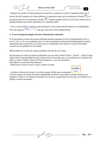 - Después de escribir un titulo pulsamos la tecla Intro y podremos escribir el siguiente título con el
mismo nivel de esquema en el que estábamos, si queremos bajar un nivel pulsamos el botón           ,y si
queremos subir un nivel pulsamos el botón     . También puedes utilizar el resto de los botones de la
pestaña Esquema que tienes explicados en el siguiente punto.

- Una vez está creado el esquema, para intruducir el texto normal del documento en el desplegable
Nivel de esquema                  , hay que seleccionar Texto independiente.

2 - Crear el esquema despúes de tener el documento redactado.

Si el documento ya tiene unos puntos definidos bastará asignarles el nivel correspondiente (nivel 1,
nivel 2, etc)., si no es asi tendremos que ver cómo estructurar el documento distinguiendo los puntos
importantes para convertirlos en el nivel que les corresponda. Esta opción es la que utilizaremos
nosotros en los ejemplos de esta unidad.

  Para definir los niveles de esquema podemos hacerlo de tres formas:

a) Utilizando los estilos de títulos predefinidos que nos ofrece Word, Titulo 1, Titulo2... Título 9. Estos
estilos tienen la peculiaridad de que ya tienen un nivel asociado que se corresponde con el número del
título, es decir el Título 1 tiene el Nivel de esquema 1 y así sucesivamente.
Para aplicar un estilo de título debemos:
- Seleccionar el texto al cual le vamos a aplicar el título.


- Acceder a la barra de formato y en estilo escoger el título que corresponda.
El inconveniente de utilizar los títulos predefinidos de Word es que tienen su propio formato, por
ejemplo el Titulo 1 es Cambria con tamaño 14 y en azul, y puede darse el caso que este formato no se
adapte a nuestro documento.
 