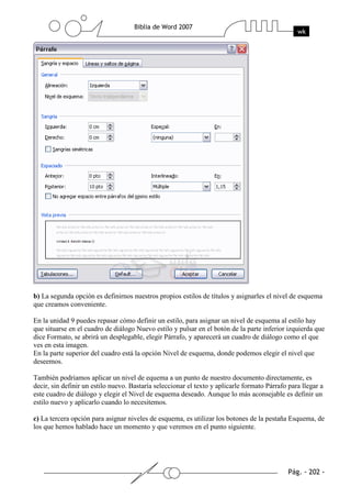b) La segunda opción es definirnos nuestros propios estilos de títulos y asignarles el nivel de esquema
que creamos conveniente.

En la unidad 9 puedes repasar cómo definir un estilo, para asignar un nivel de esquema al estilo hay
que situarse en el cuadro de diálogo Nuevo estilo y pulsar en el botón de la parte inferior izquierda que
dice Formato, se abrirá un desplegable, elegir Párrafo, y aparecerá un cuadro de diálogo como el que
ves en esta imagen.
En la parte superior del cuadro está la opción Nivel de esquema, donde podemos elegir el nivel que
deseemos.

También podriamos aplicar un nivel de equema a un punto de nuestro documento directamente, es
decir, sin definir un estilo nuevo. Bastaría seleccionar el texto y aplicarle formato Párrafo para llegar a
este cuadro de diálogo y elegir el Nivel de esquema deseado. Aunque lo más aconsejable es definir un
estilo nuevo y aplicarlo cuando lo necesitemos.

c) La tercera opción para asignar niveles de esquema, es utilizar los botones de la pestaña Esquema, de
los que hemos hablado hace un momento y que veremos en el punto siguiente.
 