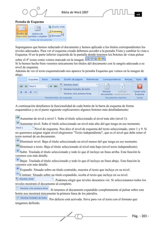 Pestaña de Esquema




Supongamos que hemos redactado el documento y hemos aplicado a los títulos correspondientes los
niveles adecuados. Para ver el esquema creado debemos acceder a la pestaña Vista y cambiar la vista a
Esquema. O en la parte inferior izquierda de la pantalla donde tenemos los botones de vistas pulsar
sobre el 4º icono como vemos marcado en la imagen.
Si lo hemos hecho bien veremos únicamente los títulos del documento con la sangría adecuada a su
nivel de esquema.
Además de ver el texto esquematizado nos aparece la pestaña Esquema que vemos en la imagen de
abajo.




A continuación detallamos la funcionalidad de cada botón de la barra de esquema de forma
esquemática y en el punto siguiente explicaremos algunos botones más detalladamente:

   Aumentar de nivel a nivel 1. Sube el título seleccionado al nivel más alto (nivel 1).
   Aumentar nivel. Sube el título seleccionado un nivel más alto del que tenga en ese momento.
              Nivel de esquema. Nos dice el nivel de esquema del texto seleccionado, entre 1 y 9. Si
no queremos asignar nigún nivel elegiremos "Texto independiente", que es el nivel que debe tener el
texto normal de un documento.
   Disminuir nivel. Baja el título seleccionado un nivel menor del que tenga en ese momento.
   Disminuir a texto. Baja el título seleccionado al nivel más bajo (nivel texto independiente).
   Subir. Traslada el título seleccionado y todo lo que él incluye un línea arriba. Esta función la
veremos con más detalle.
    Bajar. Traslada el título seleccionado y todo lo que él incluye un línea abajo. Esta función la
veremos con más detalle.
   Expandir. Situado sobre un título contraído, muestra el texto que incluye en su nivel.
   Contraer. Situado sobre un título expandido, oculta el texto que incluye en su nivel.
                            . Podemos elegir que niveles deseamos ver. Si seleccionamos todos los
niveles mostrará el documento al completo.
                        . Si tenemos el documento expandido completamente al pulsar sobre este
botón nos mostrará únicamente la primera línea de los párrafos.
                         . Por defecto está activada. Sirve para ver el texto con el formato que
tengamos definido.
 