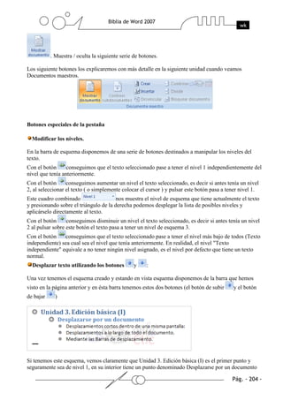 . Muestra / oculta la siguiente serie de botones.

Los siguiente botones los explicaremos con más detalle en la siguiente unidad cuando veamos
Documentos maestros.




Botones especiales de la pestaña

  Modificar los niveles.

En la barra de esquema disponemos de una serie de botones destinados a manipular los niveles del
texto.
Con el botón      conseguimos que el texto seleccionado pase a tener el nivel 1 independientemente del
nivel que tenía anteriormente.
Con el botón      conseguimos aumentar un nivel el texto seleccionado, es decir si antes tenía un nivel
2, al seleccionar el texto ( o simplemente colocar el cursor ) y pulsar este botón pasa a tener nivel 1.
Este cuadro combinado                   nos muestra el nivel de esquema que tiene actualmente el texto
y presionando sobre el triángulo de la derecha podemos desplegar la lista de posibles niveles y
aplicárselo directamente al texto.
Con el botón      conseguimos disminuir un nivel el texto seleccionado, es decir si antes tenía un nivel
2 al pulsar sobre este botón el texto pasa a tener un nivel de esquema 3.
Con el botón    conseguimos que el texto seleccionado pase a tener el nivel más bajo de todos (Texto
independiente) sea cual sea el nivel que tenía anteriormente. En realidad, el nivel "Texto
independiente" equivale a no tener ningún nivel asignado, es el nivel por defecto que tiene un texto
normal.
  Desplazar texto utilizando los botones         y    :

Una vez tenemos el esquema creado y estando en vista esquema disponemos de la barra que hemos
visto en la página anterior y en ésta barra tenemos estos dos botones (el botón de subir    y el botón
de bajar     )




Si tenemos este esquema, vemos claramente que Unidad 3. Edición básica (I) es el primer punto y
seguramente sea de nivel 1, en su interior tiene un punto denominado Desplazarse por un documento
 
