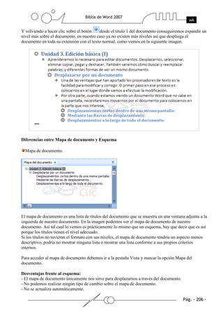 Y volviendo a hacer clic sobre el botón   desde el título 1 del documento conseguiremos expandir un
nivel más sobre el documento, en nuestro caso ya no existen más niveles así que despliega el
documento en toda su extensión con el texto normal, como vemos en la siguiente imagen.




Diferencias entre Mapa de documento y Esquema

  Mapa de documento.




El mapa de documento es una lista de títulos del documento que se muestra en una ventana adjunta a la
izquierda de nuestro documento. En la imagen podemos ver el mapa de documento de nuestro
documento. Así tal cual lo vemos es prácticamente lo mismo que un esquema, hay que decir que es así
porque los títulos tienen el nivel adecuado.
Si los títulos no tuvieran el formato con sus niveles, el mapa de documento tendría un aspecto menos
descriptivo, podría no mostrar ninguna lista o mostrar una lista conforme a sus propios criterios
internos.

Para acceder al mapa de documento debemos ir a la pestaña Vista y marcar la opción Mapa del
documento.

Desventajas frente al esquema:
- El mapa de documento únicamente nos sirve para desplazarnos a través del documento.
- No podemos realizar ningún tipo de cambio sobre el mapa de documento.
- No se actualiza automáticamente.
 