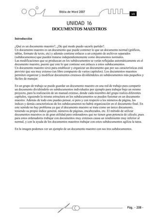 UNIDAD 16

Introducción

¿Qué es un documento maestro?, ¿De qué modo puedo sacarle partido?.
Un documento maestro es un documento que puede contener lo que un documento normal (gráficos,
tablas, formato de texto, etc) y además contiene enlaces a un conjunto de archivos separados
(subdocumentos) que pueden tratarse independientemente como documentos normales.
Las modificaciones que se produzcan en los subdocumentos se verán reflejadas automáticamente en el
documento maestro, puesto que este lo que contiene son enlaces a estos subdocumentos.
Un documento maestro sirve para establecer y organizar un documento que por sus características está
previsto que sea muy extenso (un libro compuesto de varios capítulos). Los documentos maestros
permiten organizar y modificar documentos extensos dividiéndolos en subdocumentos más pequeños y
fáciles de manejar.

En un grupo de trabajo se puede guardar un documento maestro en una red de trabajo para compartir
un documento dividiéndolo en subdocumentos individuales por ejemplo para trabajar bajo un mismo
proyecto, para la realización de un manual extenso, donde cada miembro del grupo realiza diferentes
capítulos, siguiendo la misma estructura en los subdocumentos se pueden fusionar en un documento
maestro. Además de todo esto puedes pensar, si pero y con respecto a los números de página, los
índices y demás características de los subdocumentos no habrá organización en el documento final. En
este sentido no hay problema ya que el documento maestro se trata como un único documento,
teniendo su propio índice general, números de páginas, encabezados, etc. El método de utilizar
documentos maestros es de gran utilidad para ordenadores que no tienen gran potencia de cálculo, pues
para estos ordenadores trabajar con documentos muy extensos causa un rendimiento muy inferior al
normal, y con la ayuda de los documentos maestros trabajar con estos subdocumentos agiliza la tarea.

En la imagen podemos ver un ejemplo de un documento maestro con sus tres subdocumentos.
 