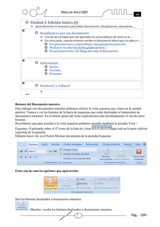 Botones del Documento maestro.
Para trabajar con documentos maestros debemos utilizar la vista esquema que vimos en la unidad
anterior. Vamos a ver los botones de la barra de esquemas que están destinados al tratamiento de
documentos maestros. En el último punto del tema explicaremos más detalladamente el uso de estos
botones.
Recordamos que para acceder a la vista esquema podemos acceder mediante la pestaña Vista -
Esquema. O pulsando sobre el 4º icono de la lista de vistas             que está en la parte inferior
izquierda de la pantalla.
Deberás hacer clic en el botón Mostrar documento de la pestaña Esquema:




Estos son las nuevas opciones que aparecerán:




Son los botones destinados a documentos maestros.


          . Muestra / oculta los botones destinados a documentos maestros.
 