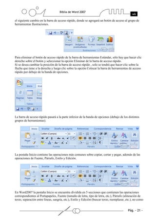 el siguiente cambio en la barra de acceso rápido, donde se agregará un botón de acceso al grupo de
herramientas Ilustraciones.




Para eliminar el botón de acceso rápido de la barra de herramientas Estándar, sólo hay que hacer clic
derecho sobre el botón y seleccionar la opción Eliminar de la barra de acceso rápido.
Si se desea cambiar la posición de la barra de acceso rápido , solo se tendrá que hacer clic sobre la
flecha que tiene a la derecha y luego clic sobre la opción Colocar la barra de herramientas de acceso
rápido por debajo de la banda de opciones.




La barra de acceso rápido pasará a la parte inferior de la banda de opciones (debajo de los distintos
grupos de herramientas).




La pestaña Inicio contiene las operaciones más comunes sobre copiar, cortar y pegar, además de las
operaciones de Fuente, Párrafo, Estilo y Edición.




En Word2007 la pestaña Inicio se encuentra dividida en 5 secciones que contienen las operaciones
correspondientes al Portapapeles, Fuente (tamaño de letra, tipo de letra, etc.), Párrafo (alineación de
texto, separación entre líneas, sangría, etc.), Estilo y Edición (buscar texto, reemplazar, etc.), no como
 
