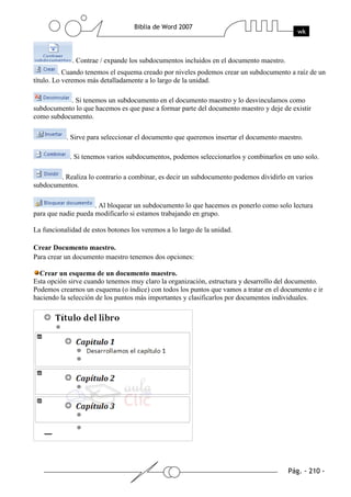 . Contrae / expande los subdocumentos incluidos en el documento maestro.
         . Cuando tenemos el esquema creado por niveles podemos crear un subdocumento a raíz de un
título. Lo veremos más detalladamente a lo largo de la unidad.

           . Si tenemos un subdocumento en el documento maestro y lo desvinculamos como
subdocumento lo que hacemos es que pase a formar parte del documento maestro y deje de existir
como subdocumento.

           . Sirve para seleccionar el documento que queremos insertar el documento maestro.

            . Si tenemos varios subdocumentos, podemos seleccionarlos y combinarlos en uno solo.

        . Realiza lo contrario a combinar, es decir un subdocumento podemos dividirlo en varios
subdocumentos.

                     . Al bloquear un subdocumento lo que hacemos es ponerlo como solo lectura
para que nadie pueda modificarlo si estamos trabajando en grupo.

La funcionalidad de estos botones los veremos a lo largo de la unidad.

Crear Documento maestro.
Para crear un documento maestro tenemos dos opciones:

  Crear un esquema de un documento maestro.
Esta opción sirve cuando tenemos muy claro la organización, estructura y desarrollo del documento.
Podemos crearnos un esquema (o índice) con todos los puntos que vamos a tratar en el documento e ir
haciendo la selección de los puntos más importantes y clasificarlos por documentos individuales.
 