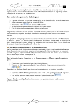 Imaginemos que tenemos la planificación de un libro bien estructurado y sabemos el número de
capítulos con sus títulos, entonces podemos hacer el documento maestro con un esquema y destinar
cada título de un capítulo a un subdocumento.

Para realizar esto seguiremos los siguientes pasos:

       Tenemos el esquema ya redactado con los títulos de los capítulos con su nivel correspondiente.
       Seleccionamos el primer título del capítulo del libro.
       Presionamos sobre            para crear un subdocumento.
       A continuación podemos redactar el contenido del subdocumento.
       Con el resto de capítulos seguimos el mismo procedimiento.

Al guardar el documento maestro guarda el documento maestro y además crea un documento por cada
subdocumento que hayamos creado y lo guarda en el mismo lugar donde tenemos el documento
maestro.

Por ejemplo en la imagen que tenemos a la derecha tenemos el documento maestro y 3 subdocumentos
(Capítulo 1, Capítulo 2 y Capítulo 3). Estos 4 documentos estarán en la misma carpeta de nuestro disco
duro. Los nombres que les da por defecto a los subdocumentos son el primer título. En este ejemplo los
documentos tienen el nombre de Capitulo 1.docx, etc.

  Convertir documentos existentes en un documento maestro.
La otra opción es cuando disponemos de los subdocumentos ya creados y queremos fusionarlos en un
único documento maestro sin tener que estar cortando y pegando. Además, si creamos un documento
cortando y pegando, el rendimiento de trabajo no será el mismo, cuanto más extenso sea el documento
más se ralentizará el sistema al trabajar con él.

Para fusionar todos estos documentos en un documento maestro debemos seguir los siguientes
pasos:

       Crear un nuevo documento que será el documento maestro.
       Ponernos en vista esquema accediendo a la pestaña Vista - Esquema o presionando sobre
                     .
Basándonos en el mismo ejemplo que vimos anteriormente tenemos los capítulos ya creados.

       Escribimos el título del libro y lo ponemos como Titulo 1 para que tenga el nivel de esquema 1.
       Para insertar el primer subdocumento (Capitulo 1) presionamos sobre              .

Aparece el cuadro de diálogo Insertar subdocumento, para que seleccionemos que documento
queremos insertar.
 