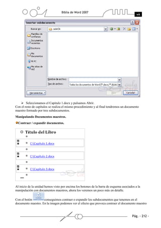 Seleccionamos el Capitulo 1.docx y pulsamos Abrir.
Con el resto de capítulos se realiza el mismo procedimiento y al final tendremos un documento
maestro formado por tres subdocumentos.
Manipulando Documentos maestros.
  Contraer / expandir documentos.




Al inicio de la unidad hemos visto por encima los botones de la barra de esquema asociados a la
manipulación con documentos maestros, ahora los veremos un poco más en detalle.

Con el botón        conseguimos contraer o expandir los subdocumentos que tenemos en el
documento maestro. En la imagen podemos ver el efecto que provoca contraer el documento maestro
 