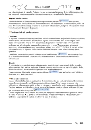 que estamos viendo de ejemplo. Podemos ver que no muestra el contenido de los subdocumentos sino
que muestra la ruta de nuestro disco duro donde se encuentra ubicado dicho documento.

  Quitar subdocumento.
Situándonos sobre un subdocumento podemos pulsar sobre el botón              para quitar el
documento como subdocumento del documento maestro. En ese momento el subdocumento pasa a ser
parte del documento maestro y no como un enlace a un subdocumento, aunque el subdocumento no se
borra físicamente de nuestro disco duro.

  Combinar / dividir subdocumentos.

Combinar.
Si llegamos a una situación en la que tenemos muchos subdocumentos pequeños en nuestro documento
maestro puede ser conveniente ir combinando algunos subdocumentos poca extensión para tener
menos subdocumentos pero un poco más extensos.Si queremos combinar varios subdocumentos
tendremos que seleccionarlos presionando primero sobre el icono que aparece a la izquierda
superior del primer subdocumento y manteniendo pulsada la tecla MAYUS (Shift) de nuestro teclado
haremos clic sobre el siguiente subdocumento. Podemos combinar tantos subdocumentos como
queramos.
Una vez los tenemos seleccionados debemos pulsar sobre el icono               . Se fusionarán todos
en el mismo subdocumento. Este botón sólo estará habilitado si tenemos varios subdocumentos
seleccionados.

 Dividir.
El caso contrario es cuando tenemos subdocumentos muy extensos y queremos dividirlos en varios
subdocumentos. Para realizar la división debemos situarnos una línea encima o al principio del título
del subdocumento a partir de donde vayamos a crear otro subdocumento.
Una vez estemos ahí situados pulsamos sobre el botón                , este botón sólo estará habilitado
si estamos en la posición correcta.

   Bloquear documentos.
Cuando estamos trabajando en grupo con un documento maestro que contiene varios subdocumentos,
los subdocumentos pueden ser bloqueados automáticamente por Word cuando un usuario está
utilizando un subdocumento y otro lo abre, en este caso el segundo sólo tendrá acceso en modo lectura.
También podemos modificar la opción de bloquear/desbloquear nosotros mismos utilizando el icono
que tenemos en la barra esquema                        .
Cuando tengamos un subdocumento bloqueado, en la izquierda del subdocumento aparece un dibujo
en forma de candado . A partir de este momento no podremos modificar el subdocumento, solo
tendremos acceso en modo lectura, nosotros y el resto de usuarios.
 