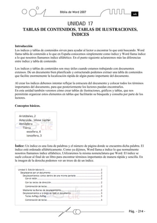 UNIDAD 17



Introducción
Los índices y tablas de contenidos sirven para ayudar al lector a encontrar lo que está buscando. Word
llama tabla de contenido a lo que en España conocemos simplemente como índice y Word llama índice
a lo que nosotros llamamos índice alfabético. En el punto siguiente aclararemos más las diferencias
entre índice y tabla de contenido.

Los índices y tablas de contenidos son muy útiles cuando estamos trabajando con documentos
extensos. De un documento bien planificado y estructurado podemos extraer una tabla de contenidos
que facilite enormemente la localización rápida de algún punto importante del documento.

Al crear los índices debemos intentar reflejar la estrucura del documento y colocar todos los términos
importantes del documento, para que posteriormente los lectores puedan encontrarlos.
En esta unidad también veremos cómo crear tablas de ilustraciones, gráficos y tablas, que nos
permitirán organizar estos elementos en tablas que facilitarán su búsqueda y consulta por parte de los
lectores.

Conceptos básicos.




Índice: Un índice es una lista de palabras y el número de página donde se encuentra dicha palabra. El
índice está ordenado alfabéticamente. Como ya dijimos, Word llama a índice lo que normalmente
nosotros llamamos índice alfabético, Utilizaremos la misma nomenclatura que Word. El índice se
suele colocar al final de un libro para encontrar términos importantes de manera rápida y sencilla. En
la imagen de la derecha podemos ver un trozo de de un índice.
 