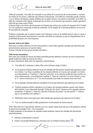 Tabla de contenido: Una tabla de contenido es un reflejo de la estructura de un documento y contiene
los títulos de los temas y subtemas que forman el documento. Una tabla de contenidos puede contener
o no el número de página y puede establecerse un enlace directo a los puntos contenidos en la tabla. La
tabla de contenido suele figurar al principio de un libro y es lo primero que miramos cuando queremos
saber de que temas trata el libro.
Si hemos dado a los títulos del documento un formato que incluya los niveles de esquema (Ver Unidad
15) casí tendremos construida la tabla de contenido. En la imagen de la derecha podemos ver un trozo
de una tabla de contenido.

Podemos comprobar que se parece mucho a los Esquemas vistos en la unidad anterior, pero si vamos a
imprimir el documento necesitaremos insertarle una tabla de contenido ya que no dispondremos de la
posibilidad de pasar a la vista Esquema.

Insertar marcas de índice.
Para crear un índice debemos revisar el documento y crear todas aquellas entradas que deseemos que
posteriormente aparezcan en nuestro índice.
Existen 2 formas de marcar las entradas del índice:

  De forma automática:
Para crear una entrada de marcas de índice automáticamente debemos crearnos un nuevo documento
donde tendremos todas las marcas de índice.
El nuevo documento debe tener las siguientes características:

        Una tabla de 2 columnas y tantas filas como términos tenga el índice.

        En la primera columna debemos tener las entradas del documento original que queremos tener
        en el índice. Las frases o palabras de las entradas deberán ser exactas, por ejemplo si el título
        en el documento es "Capítulo 2. Tipos de vehículos" en la columna tendremos que escribir ese
        texto idénticamente, si escribiéramos"capitulo 2. Tipos de vehículos" no sería correcto ya que
        la "c" está en minúscula y la "i" no está acentuada y por tanto la tomaría como otra frase.

        En la segunda columna debemos introducir el texto que deseemos que aparezca en el índice.

        También podemos definir subíndices en el índice, por ejemplo podemos querer tener dentro
        del Capítulo 2 una subentrada llamada "Vehículos de motor" entonces en la segunda columna
        pondremos "Capítulo 2. Tipos de vehículos:Vehículos de motor", los dos puntos ":" indican
        que es un subíndice de Capítulo 2.

        Deberemos hacer estos pasos por cada entrada que queramos que aparezca en el índice.

        Una vez confeccionada la tabla guardaremos el documento de forma normal.

Nota: Para tener los 2 documentos abiertos a la vez y poder copiar texto de uno a otro podemos utilizar
la opción de la pestaña Vista - Ver en paralelo.
Cuando tengamos el documento de entradas creado podemos marcar las entradas del documento
automáticamente.

       Abrimos el documento a marcar.
       Vamos a la pestaña Referencias y hacemos clic en el botón Insertar índice       .
 