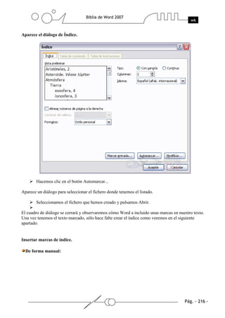 Aparece el diálogo de Índice.




        Hacemos clic en el botón Automarcar...

Aparece un diálogo para seleccionar el fichero donde tenemos el listado.

        Seleccionamos el fichero que hemos creado y pulsamos Abrir.

El cuadro de diálogo se cerrará y observaremos cómo Word a incluido unas marcas en nuestro texto.
Una vez tenemos el texto marcado, sólo hace falte crear el índice como veremos en el siguiente
apartado.


Insertar marcas de índice.

  De forma manual:
 
