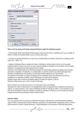 Para crear las marcas de forma manual debemos seguir los siguientes pasos:

- Comenzando desde el principio del documento selecciona las frases o palabras que vayas a añadir al
índice o sitúate en el punto donde vayas a insertar una marca.

- Accede a la pestaña Referencias y haz clic en el botón Marcar entrada o presiona la combinación de
teclas Alt + Shift + X.

- Aparece el diálogo Marcar entrada de índice, si habíamos seleccionado el texto, en el recuadro
Entrada estará ya escrito ese texto, en caso contrario debemos introducir el texto ahora. Este recuadro
Entrada es el que posteriormente aparecerá en el índice.
Podemos crear Subentradas de la Entrada principal, las subentradas aparecerán debajo de la entrada
principal y sangradas a la derecha. Las subentradas se utilizan cuando una entrada principal tiene
términos estrechamente relacionados con ella que también aparecen en el documento.
Por defecto el marcador se refiere a la página actual, podemos crear una referencia cruzada (se
estudiará en la siguiente Unidad) o hacer referencia a un intervalo de páginas.
Podemos hacer que el número de página tenga el formato de negrita y cursiva.
Pulsamos Marcar para que se lleve a cabo el marcado.

Para continuar con el resto de marcas no es necesario cerrar este diálogo.
Hacemos clic sobre el documento y nos desplazamos hasta la siguiente frase o palabra que deseemos
marcar. La seleccionamos y nos vamos al diálogo de Marcar entrada de índice, en el momento en que
esté activo el diálogo la frase de entrada se actualiza, pulsamos en Marcar y así con todas las marcas.
Cuando terminemos presionamos sobre el botón Cerrar.


Insertar índice.
Una vez tenemos todas las marcas ya definidas bien haya sido manual o automáticamente podemos
crear el índice. Para insertar el índice debemos situarnos en el lugar donde lo queramos situar, al inicio
del documento, al final o donde deseemos. Tradicionalmente se suele poner al final del documento.
 