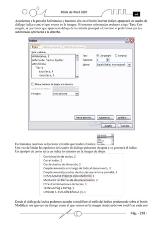 Accedemos a la pestaña Referencias y hacemos clic en el botón Insertar índice, aparecerá un cuadro de
diálogo Índice como el que vemos en la imagen. Si tenemos subentradas podemos elegir Tipo, Con
sangría, si queremos que aparezcan debajo de la entrada principal o Continuo si preferimos que las
subentradas aparezcan a la derecha.




En formatos podemos seleccionar el estilo que tendrá el índice.
Una vez definidas las opciones del cuadro de diálogo pulsamos Aceptar y se generará el índice.
Un ejemplo de cómo sería un índice lo tenemos en la imagen de abajo.




Desde el diálogo de Índice podemos acceder a modificar el estilo del índice presionando sobre el botón
Modificar nos aparece un diálogo como el que vemos en la imagen donde podemos modificar cada uno
 