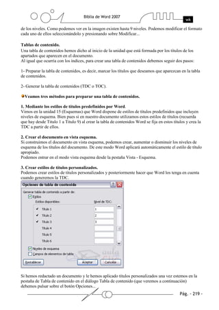 de los niveles. Como podemos ver en la imagen existen hasta 9 niveles. Podemos modificar el formato
cada uno de ellos seleccionándolo y presionando sobre Modificar...

Tablas de contenido.
Una tabla de contenidos hemos dicho al inicio de la unidad que está formada por los títulos de los
apartados que aparecen en el documento.
Al igual que ocurría con los índices, para crear una tabla de contenidos debemos seguir dos pasos:

1- Preparar la tabla de contenidos, es decir, marcar los títulos que deseamos que aparezcan en la tabla
de contenidos.

2- Generar la tabla de contenidos (TDC o TOC).

  Veamos tres métodos para preparar una tabla de contenidos.

1. Mediante los estilos de títulos predefinidos por Word.
Vimos en la unidad 15 (Esquemas) que Word dispone de estilos de títulos predefinidos que incluyen
niveles de esquema. Bien pues si en nuestro documento utilizamos estos estilos de títulos (recuerda
que hay desde Titulo 1 a Titulo 9) al crear la tabla de contenidos Word se fija en estos títulos y crea la
TDC a partir de ellos.

2. Crear el documento en vista esquema.
Si construimos el documento en vista esquema, podemos crear, aumentar o disminuir los niveles de
esquema de los títulos del documento. De este modo Word aplicará automáticamente el estilo de título
apropiado.
Podemos entrar en el modo vista esquema desde la pestaña Vista - Esquema.

3. Crear estilos de títulos personalizados.
Podemos crear estilos de títulos personalizados y posteriormente hacer que Word los tenga en cuenta
cuando generemos la TDC.




Si hemos redactado un documento y le hemos aplicado títulos personalizados una vez estemos en la
pestaña de Tabla de contenido en el diálogo Tabla de contenido (que veremos a continuación)
debemos pulsar sobre el botón Opciones...
 
