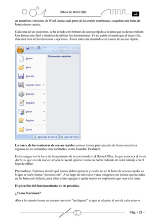 en anteriores versiones de Word donde cada parte de las recién nombradas, ocupaban una barra de
herramientas aparte.

Cada una de las secciones, se ha creado con botones de acceso rápido a la tarea que se desea realizar.
Una forma más fácil e intuitiva de utilizar las herramientas. Ya no existe el menú que al hacer clic,
abre una lista de herramientas u opciones. Ahora todo está diseñado con iconos de acceso rápido.




La barra de herramientas de acceso rápido contiene iconos para ejecutar de forma inmediata
algunos de los comandos más habituales, como Guardar, Deshacer.

En la imagen ves la barra de herramientas de acceso rápido y el Botón Office, lo que antes era el menú
Archivo, que en esta nueva versión de Word, aparece como un botón redondo de color naranja con el
logo de office.

Personalizar. Podemos decidir qué iconos deben aparecer y cuales no en la barra de acceso rapido, es
lo que se suele llamar "personalizar". A lo largo de este curso verás imágenes con iconos que no están
en las barra por defecto, para saber cómo agregar y quitar iconos es importante que veas este tema.

Explicación del funcionamiento de las pestañas.

¿Cómo funcionan?

Ahora los menús tienen un comportamiento "inteligente" ya que se adaptan al uso de cada usuario.
 