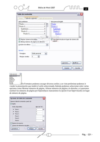 En Formatos podemos escoger diversos estilos y en vista preliminar podemos ir
viendo la presentación que tendrá el estilo seleccionado.Además podemos seleccionar entre varias
opciones como Mostrar números de página, Alinear números de página a la derecha y si queremos
sustituir los números de página por hiperenlaces marcaremos la opción Usar hipervínculos en lugar
de número de página.
 