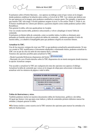 Si pulsamos sobre el botón Opciones... nos aparece un diálogo como el que vemos en la imagen
donde podemos establecer la relación entre estilos y el nivel de la TDC. Los valores por defecto son
los que aparecen en la imagen, pero podemos cambiarlos a nuestro gusto. Por ejemplo, si queremos
que nuestra TDC sólo tenga 3 niveles podemos asignar el nivel 3 a los estilos Título 3, Titulo 4, etc.
Si hemos modificado los valores por defecto y queremos dejarlo como estaba podemos pulsar sobre
Restablecer.
Para generar la tabla, sólo nos queda pulsar en Aceptar.
Una vez creada nuestra tabla, podemos seleccionarla y volver a desplegar el menú Tabla de
contenido.
Si pulsamos en Quitar tabla de contenido, como su nombre indica, la tabla se eliminará; pero
pulsando en Guardar selección en galería de tablas de contenido... podremos guardar el estilo de
nuestra tabla, y se añadirá al desplegable para que podamos elegirla en ocasiones futuras.

Actualizar la TDC.
Una de las mayores ventajas de crear una TDC es que podemos actualizarla automáticamente. Si una
vez creada la TDC modificamos el documento añadiendo o eliminando títulos, podemos actualizar la
TDC con un par de clics de ratón de una manera fácil y cómoda.
Tenemos dos opciones posibles para actualizar la TDC:
- Desde la pestaña Refeencias disponemos del botón                 .
- Haciendo clic con el botón derecho sobre la TDC disponemos de un menú emergente donde tenemos
la opción Actualizar campos.

Tras acceder a actualizar la TDC por cualquiera de estas dos opciones nos aparece el diálogo
Actualizar la tabla de contenido que vemos en la imagen de abajo para seleccionar si deseamos
actualizar solo los números de página o toda la tabla.




Tablas de ilustraciones y otras.
También podemos incluir en nuestros documentos tablas de ilustraciones, gráficos o de tablas.
Al igual que hemos visto que para crear índices y tabla de contenidos primero debemos marcar las
entradas y después generar la tabla.

  De forma similar a como ocurría con la TDC tenemos dos opciones para marcar las entradas a la
tabla de ilustraciones:
 