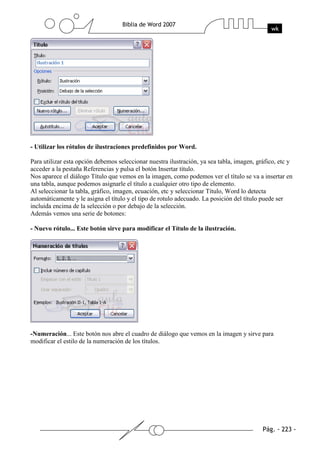 - Utilizar los rótulos de ilustraciones predefinidos por Word.

Para utilizar esta opción debemos seleccionar nuestra ilustración, ya sea tabla, imagen, gráfico, etc y
acceder a la pestaña Referencias y pulsa el botón Insertar título.
Nos aparece el diálogo Título que vemos en la imagen, como podemos ver el título se va a insertar en
una tabla, aunque podemos asignarle el título a cualquier otro tipo de elemento.
Al seleccionar la tabla, gráfico, imagen, ecuación, etc y seleccionar Título, Word lo detecta
automáticamente y le asigna el título y el tipo de rotulo adecuado. La posición del título puede ser
incluida encima de la selección o por debajo de la selección.
Además vemos una serie de botones:

- Nuevo rótulo... Este botón sirve para modificar el Título de la ilustración.




-Numeración... Este botón nos abre el cuadro de diálogo que vemos en la imagen y sirve para
modificar el estilo de la numeración de los títulos.
 