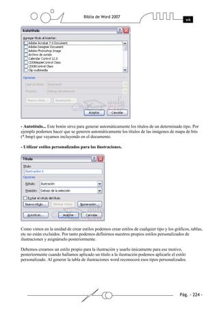 - Autotítulo... Este botón sirve para generar automáticamente los títulos de un determinado tipo. Por
ejemplo podemos hacer que se generen automáticamente los títulos de las imágenes de mapa de bits
(*.bmp) que vayamos incluyendo en el documento.

- Utilizar estilos personalizados para las ilustraciones.




Como vimos en la unidad de crear estilos podemos crear estilos de cualquier tipo y los gráficos, tablas,
etc no están excluidos. Por tanto podemos definirnos nuestros propios estilos personalizados de
ilustraciones y asignárselo posteriormente.

Debemos crearnos un estilo propio para la ilustración y usarlo únicamente para ese motivo,
posteriormente cuando hallamos aplicado un título a la ilustración podemos aplicarle el estilo
personalizado. Al generar la tabla de ilustraciones word reconocerá esos tipos personalizados.
 