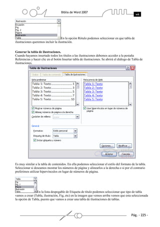 En la opción Rótulo podemos seleccionar en que tabla de
ilustraciones queremos incluir la ilustración.


Generar la tabla de ilustraciones.
Cuando hayamos insertado todos los títulos a las ilustraciones debemos acceder a la pestaña
Referencias y hacer clic en el botón Insertar tabla de ilustraciones. Se abrirá el diálogo de Tabla de
ilustraciones.




Es muy similar a la tabla de contenidos. En ella podemos seleccionar el estilo del formato de la tabla.
Seleccionar si deseamos mostrar los números de página y alinearlos a la derecha o si por el contrario
preferimos utilizar hipervínculos en lugar de números de página.




                En la lista despegable de Etiqueta de título podemos seleccionar que tipo de tabla
vamos a crear (Tabla, ilustración, Fig, etc) en la imagen que vemos arriba vemos que esta seleccionada
la opción de Tabla, puesto que vamos a crear una tabla de ilustraciones de tablas.
 