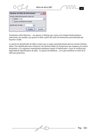 Si pulsamos sobre Opciones... nos aparece el diálogo que vemos en la imagen donde podemos
seleccionar, por ejemplo, que genere la tabla a partir del estilo de ilustraciones personalizado que
hayamos creado.

La opción de identificador de tabla es mejor que se asigne automáticamente para no mezclar distintas
tablas. Este identificador hace referencia a las distintas tablas de ilustraciones que tengamos en nuestro
documento, si lo asignamos manualmente podríamos repetir el identificador y crear un conflicto por
duplicidad de identificadores de tabla. La opción de Modificar... sirve para modificar el estilo de la
tabla que generemos.
 