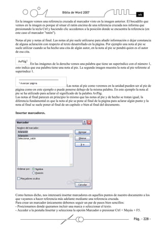 En la imagen vemos una referencia cruzada al marcador visto en la imagen anterior. El bocadillo que
vemos en la imagen es porque al situar el ratón encima de una referencia cruzada nos informa que
presionando la tecla Ctrl y haciendo clic accedemos a la posición donde se encuentra la referencia (en
este caso el marcador "ratón").

Notas al pie y notas al final. Las notas al pie suele utilizarse para añadir información o dejar constancia
de alguna aclaración con respecto al texto desarrollado en la página. Por ejemplo una nota al pie se
suele utilizar cuando se ha hecho una cita de algún autor, en la nota al pie se pondrá quien es el autor
de esa cita.


            En las imágenes de la derecha vemos una palabra que tiene un superíndice con el número 1,
esto indica que esa palabra tiene una nota al pie. La segunda imagen muestra la nota al pie referente al
superíndice 1.



                                          Las notas al pie como veremos en la unidad pueden ser al pie de
página como en este ejemplo o puede ponerse debajo de la misma palabra. En este ejemplo la nota al
pie se ha utilizado para aclarar el significado de la palabra AvPág.
Las notas al final parecen en principio lo mismo que las notas al pie y de hecho se tratan igual, la
diferencia fundamental es que la nota al pie se pone al final de la página para aclarar algún punto y la
nota al final se suele poner al final de un capítulo o bien al final del documento.

Insertar marcadores.




Como hemos dicho, nos interesará insertar marcadores en aquellos puntos de nuestro documento a los
que vayamos a hacer referencia más adelante mediante una referencia cruzada.
Para crear un marcador únicamente debemos seguir un par de pasos bien sencillos:
- Posicionarnos donde queramos incluir una marca o seleccionar el texto.
- Acceder a la pestaña Insertar y selecciona la opción Marcador o presionar Ctrl + Mayús + F5.
 