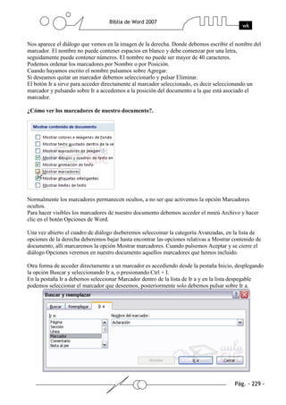 Nos aparece el diálogo que vemos en la imagen de la derecha. Donde debemos escribir el nombre del
marcador. El nombre no puede contener espacios en blanco y debe comenzar por una letra,
seguidamente puede contener números. El nombre no puede ser mayor de 40 caracteres.
Podemos ordenar los marcadores por Nombre o por Posición.
Cuando hayamos escrito el nombre pulsamos sobre Agregar.
Si deseamos quitar un marcador debemos seleccionarlo y pulsar Eliminar.
El botón Ir a sirve para acceder directamente al marcador seleccionado, es decir seleccionando un
marcador y pulsando sobre Ir a accedemos a la posición del documento a la que está asociado el
marcador.

¿Cómo ver los marcadores de nuestro documento?.




Normalmente los marcadores permanecen ocultos, a no ser que activemos la opción Marcadores
ocultos.
Para hacer visibles los marcadores de nuestro documento debemos acceder el mneú Archivo y hacer
clic en el botón Opciones de Word.

Una vez abierto el cuadro de diálogo dseberemos seleccoinar la categoría Avanzadas, en la lista de
opciones de la derecha deberemos bajar hasta encontrar las opciones relativas a Mostrar contenido de
documento, allí marcaremos la opción Mostrar marcadores. Cuando pulsemos Aceptar y se cierre el
diálogo Opciones veremos en nuestro documento aquellos marcadores que hemos incluido.

Otra forma de acceder directamente a un marcador es accediendo desde la pestaña Inicio, desplegando
la opción Buscar y seleccionando Ir a, o presionando Ctrl + I.
En la pestaña Ir a debemos seleccionar Marcador dentro de la lista de Ir a y en la lista despegable
podemos seleccionar el marcador que deseemos, posteriormente solo debemos pulsar sobre Ir a.
 