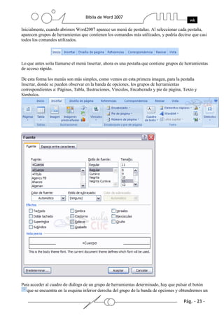 Inicialmente, cuando abrimos Word2007 aparece un menú de pestañas. Al seleccionar cada pestaña,
aparecen grupos de herramientas que contienen los comandos más utilizados, y podría decirse que casi
todos los comandos utilizados.




Lo que antes solía llamarse el menú Insertar, ahora es una pestaña que contiene grupos de herramientas
de acceso rápido.

De esta forma los menús son más simples, como vemos en esta primera imagen, para la pestaña
Insertar, donde se pueden observar en la banda de opciones, los grupos de herramientas
correspondientes a: Páginas, Tabla, Ilustraciones, Vínculos, Encabezado y pie de página, Texto y
Símbolos.




Para acceder al cuadro de diálogo de un grupo de herramientas determinado, hay que pulsar el botón
   que se encuentra en la esquina inferior derecha del grupo de la banda de opciones y obtendremos un
 