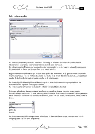 Referencias cruzadas.




Ya hemos comentado que es una referencia cruzada y su estrecha relación con los marcadores.
Ahora vamos a ver cómo crear una referencia cruzada a un marcador.
Lo primero que tendríamos que hacer es insertar los marcadores en los lugares adecuados de nuestro
documento, de la forma que hemos visto en el punto anterior.

Seguidamente nos tendríamos que colocar en el punto del documento en el que deseamos insertar la
referencia cruzada e ir a la pestaña Insertar y hacer clic en el botón Referencia cruzada. Aparecería el
cuadro de diálogo Referencia cruzada, similar al de esta imagen.

En el desplegable Tipo eligiríamos Marcador y en la parte inferior del diálogo aparecerian los
marcadores que hayamos creado previamente.
Ya sólo quedaria seleccionar un marcador y hacer clic en el botón Insertar.

Podemos seleccionar si queremos que la referencia cruzada se inserte como un hipervínculo.
Pero además de marcadores existen otros tipos de elementos de nuestro documento a los que podemos
hacer referencia utilizando las referencias cruzadas, como son los títulos, ilustraciones, tablas, notas al
pie, ...




En el cuadro despegable Tipo podemos seleccionar el tipo de referencia que vamos a crear. En la
imagen puedes ver los tipos disponibles.
 