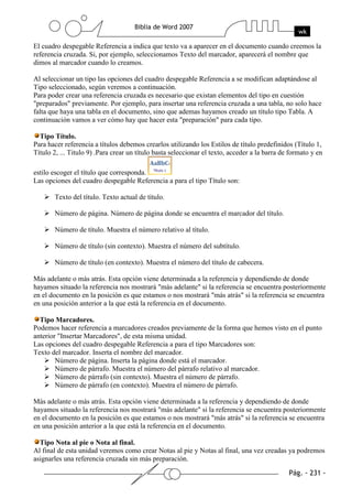 El cuadro despegable Referencia a indica que texto va a aparecer en el documento cuando creemos la
referencia cruzada. Si, por ejemplo, seleccionamos Texto del marcador, aparecerá el nombre que
dimos al marcador cuando lo creamos.

Al seleccionar un tipo las opciones del cuadro despegable Referencia a se modifican adaptándose al
Tipo seleccionado, según veremos a continuación.
Para poder crear una referencia cruzada es necesario que existan elementos del tipo en cuestión
"preparados" previamente. Por ejemplo, para insertar una referencia cruzada a una tabla, no solo hace
falta que haya una tabla en el documento, sino que ademas hayamos creado un título tipo Tabla. A
continuación vamos a ver cómo hay que hacer esta "preparación" para cada tipo.

  Tipo Título.
Para hacer referencia a títulos debemos crearlos utilizando los Estilos de título predefinidos (Título 1,
Título 2, ... Titulo 9) .Para crear un título basta seleccionar el texto, acceder a la barra de formato y en

estilo escoger el título que corresponda.
Las opciones del cuadro despegable Referencia a para el tipo Título son:

       Texto del título. Texto actual de título.

       Número de página. Número de página donde se encuentra el marcador del título.

       Número de título. Muestra el número relativo al título.

       Número de título (sin contexto). Muestra el número del subtítulo.

       Número de título (en contexto). Muestra el número del título de cabecera.

Más adelante o más atrás. Esta opción viene determinada a la referencia y dependiendo de donde
hayamos situado la referencia nos mostrará "más adelante" si la referencia se encuentra posteriormente
en el documento en la posición es que estamos o nos mostrará "más atrás" si la referencia se encuentra
en una posición anterior a la que está la referencia en el documento.

  Tipo Marcadores.
Podemos hacer referencia a marcadores creados previamente de la forma que hemos visto en el punto
anterior "Insertar Marcadores", de esta misma unidad.
Las opciones del cuadro despegable Referencia a para el tipo Marcadores son:
Texto del marcador. Inserta el nombre del marcador.
        Número de página. Inserta la página donde está el marcador.
        Número de párrafo. Muestra el número del párrafo relativo al marcador.
        Número de párrafo (sin contexto). Muestra el número de párrafo.
        Número de párrafo (en contexto). Muestra el número de párrafo.

Más adelante o más atrás. Esta opción viene determinada a la referencia y dependiendo de donde
hayamos situado la referencia nos mostrará "más adelante" si la referencia se encuentra posteriormente
en el documento en la posición es que estamos o nos mostrará "más atrás" si la referencia se encuentra
en una posición anterior a la que está la referencia en el documento.

  Tipo Nota al pie o Nota al final.
Al final de esta unidad veremos como crear Notas al pie y Notas al final, una vez creadas ya podremos
asignarles una referencia cruzada sin más preparación.
 
