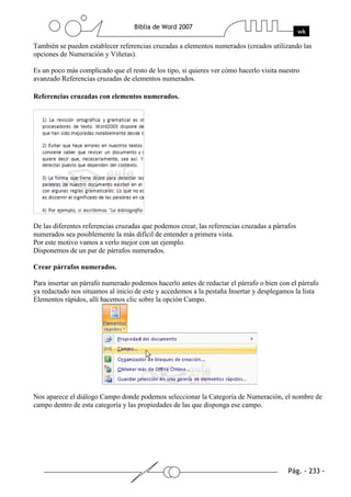 También se pueden establecer referencias cruzadas a elementos numerados (creados utilizando las
opciones de Numeración y Viñetas).

Es un poco más complicado que el resto de los tipo, si quieres ver cómo hacerlo visita nuestro
avanzado Referencias cruzadas de elementos numerados.

Referencias cruzadas con elementos numerados.




De las diferentes referencias cruzadas que podemos crear, las referencias cruzadas a párrafos
numerados sea posiblemente la más difícil de entender a primera vista.
Por este motivo vamos a verlo mejor con un ejemplo.
Disponemos de un par de párrafos numerados.

Crear párrafos numerados.

Para insertar un párrafo numerado podemos hacerlo antes de redactar el párrafo o bien con el párrafo
ya redactado nos situamos al inicio de este y accedemos a la pestaña Insertar y desplegamos la lista
Elementos rápidos, allí hacemos clic sobre la opción Campo.




Nos aparece el diálogo Campo donde podemos seleccionar la Categoría de Numeración, el nombre de
campo dentro de esta categoría y las propiedades de las que disponga ese campo.
 