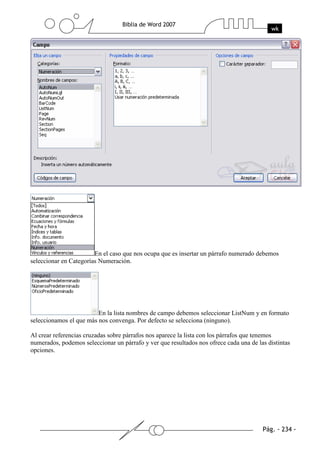 En el caso que nos ocupa que es insertar un párrafo numerado debemos
seleccionar en Categorías Numeración.




                         En la lista nombres de campo debemos seleccionar ListNum y en formato
seleccionamos el que más nos convenga. Por defecto se selecciona (ninguno).

Al crear referencias cruzadas sobre párrafos nos aparece la lista con los párrafos que tenemos
numerados, podemos seleccionar un párrafo y ver que resultados nos ofrece cada una de las distintas
opciones.
 