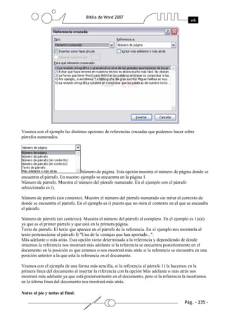 Veamos con el ejemplo las distintas opciones de referencias cruzadas que podemos hacer sobre
párrafos numerados.




                                 Número de página. Esta opción muestra el número de página donde se
encuentra el párrafo. En nuestro ejemplo se encuentra en la página 1.
Número de párrafo. Muestra el número del párrafo numerado. En el ejemplo con el párrafo
seleccionado es i).

Número de párrafo (sin contexto). Muestra el número del párrafo numerado sin mirar el contexto de
donde se encuentra el párrafo. En el ejemplo es i) puesto que no mira el contexto en el que se encuadra
el párrafo.

Número de párrafo (en contexto). Muestra el número del párrafo al completo. En el ejemplo es 1)a)i)
ya que es el primer párrafo y que está en la primera página.
Texto de párrafo. El texto que aparece en el párrafo de la referencia. En el ejemplo nos mostraría el
texto perteneciente al párrafo I) "Una de la ventajas que han aportado...".
Más adelante o más atrás. Esta opción viene determinada a la referencia y dependiendo de donde
situemos la referencia nos mostrará más adelante si la referencia se encuentra posteriormente en el
documento en la posición es que estamos o nos mostrará más atrás si la referencia se encuentra en una
posición anterior a la que está la referencia en el documento.

Veamos con el ejemplo de una forma más sencilla, si la referencia al párrafo 1) la hacemos en la
primera línea del documento al insertar la referencia con la opción Más adelante o más atrás nos
mostrará más adelante ya que está posteriormente en el documento, pero si la referencia la insertamos
en la última línea del documento nos mostrará más atrás.

Notas al pie y notas al final.
 