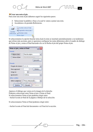 Crear una nota al pie.
Para crear una nota al pie debemos seguir los siguientes pasos:

       Seleccionar la palabra o frase a la cual le vamos a poner una nota.
       Accedemos a la pestaña Referencias.




Si seleccionamos la opción Insertar nota al pie la nota se insertará automáticamente y no tendremos
que relizar más acciones, pero si queremos configurar las notas deberemos abrir el cuadro de diálogo
de Notas al pie y notas al final haciendo clic en la flecha al pie del grupo Notas al pie.




Aparece el diálogo que vemos en la imagen de la derecha.
Podemos seleccionar entre Notas al pie o Notas al final.
Si seleccionamos Notas al pie podemos elegir entre:
- Incluir la nota al final de la página o Debajo de la selección.

Si seleccionamos Notas al final podemos elegir entre:

- Incluir la nota al Final del documento o al Final de la sección.
 